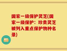 国家一级保护灵芝(国家一级保护：珍贵灵芝被列入重点保护物种名录)