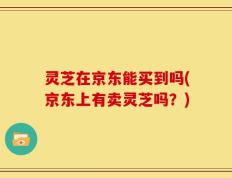 灵芝在京东能买到吗(京东上有卖灵芝吗？)