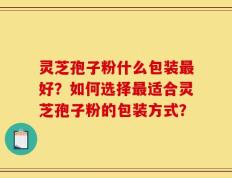 灵芝孢子粉什么包装最好？如何选择最适合灵芝孢子粉的包装方式？