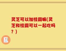 灵芝可以加桂圆嘛(灵芝和桂圆可以一起吃吗？)