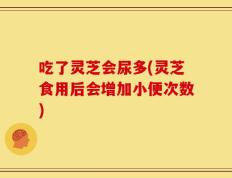 吃了灵芝会尿多(灵芝食用后会增加小便次数)