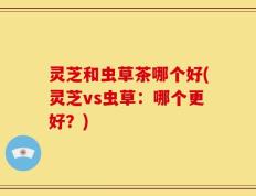 灵芝和虫草茶哪个好(灵芝vs虫草：哪个更好？)