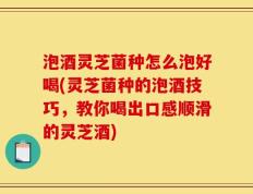 泡酒灵芝菌种怎么泡好喝(灵芝菌种的泡酒技巧，教你喝出口感顺滑的灵芝酒)