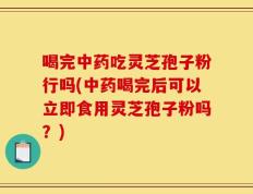 喝完中药吃灵芝孢子粉行吗(中药喝完后可以立即食用灵芝孢子粉吗？)