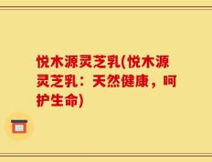 悦木源灵芝乳(悦木源灵芝乳：天然健康，呵护生命)