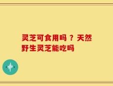 灵芝可食用吗 ？天然野生灵芝能吃吗