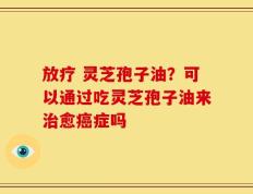 放疗 灵芝孢子油？可以通过吃灵芝孢子油来治愈癌症吗