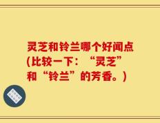 灵芝和铃兰哪个好闻点(比较一下：“灵芝”和“铃兰”的芳香。)