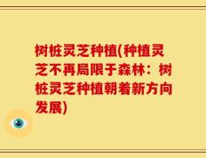 树桩灵芝种植(种植灵芝不再局限于森林：树桩灵芝种植朝着新方向发展)