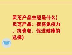 灵芝产品主题是什么(灵芝产品：提高免疫力、抗衰老、促进健康的选择)
