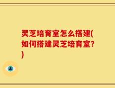 灵芝培育室怎么搭建(如何搭建灵芝培育室？)