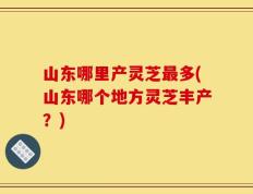 山东哪里产灵芝最多(山东哪个地方灵芝丰产？)
