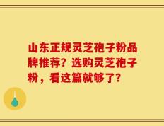 山东正规灵芝孢子粉品牌推荐？选购灵芝孢子粉，看这篇就够了？