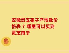 安徽灵芝孢子产地及价格表 ？哪里可以买到灵芝孢子