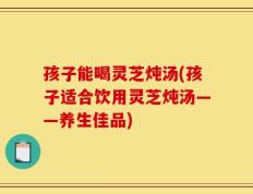 孩子能喝灵芝炖汤(孩子适合饮用灵芝炖汤——养生佳品)
