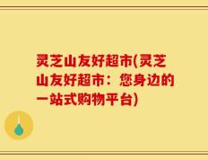 灵芝山友好超市(灵芝山友好超市：您身边的一站式购物平台)