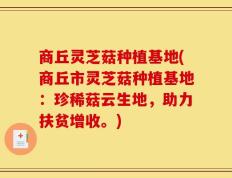 商丘灵芝菇种植基地(商丘市灵芝菇种植基地：珍稀菇云生地，助力扶贫增收。)