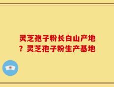 灵芝孢子粉长白山产地？灵芝孢子粉生产基地