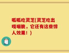 呱呱吃灵芝(灵芝吃出嘎嘣脆，它还有这些惊人效果！)