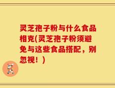 灵芝孢子粉与什么食品相克(灵芝孢子粉须避免与这些食品搭配，别忽视！)