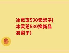冰灵芝530卖梨子(冰灵芝530换新品 卖梨子)