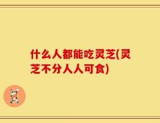什么人都能吃灵芝(灵芝不分人人可食)