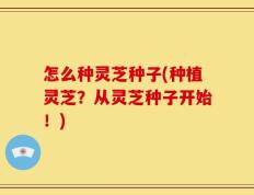 怎么种灵芝种子(种植灵芝？从灵芝种子开始！)
