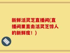 新鲜活灵芝直播间(直播间里直击活灵芝惊人的新鲜度！)