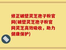 修正破壁灵芝孢子粉官网(破壁灵芝孢子粉官网灵芝高效吸收，助力健康保护)