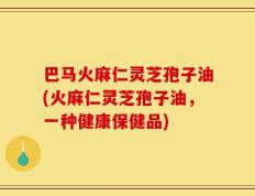 巴马火麻仁灵芝孢子油(火麻仁灵芝孢子油，一种健康保健品)