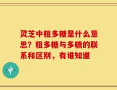 灵芝中粗多糖是什么意思？粗多糖与多糖的联系和区别，有谁知道