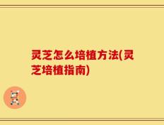 灵芝怎么培植方法(灵芝培植指南)