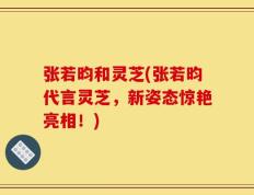 张若昀和灵芝(张若昀代言灵芝，新姿态惊艳亮相！)