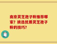 南京灵芝孢子粉推荐哪家？挑选优质灵芝孢子粉的技巧？