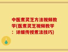中医煮灵芝方法视频教学(医煮灵芝视频教学：详细传授煮法技巧)