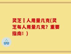 灵芝毎人用量几克(灵芝每人用量几克？重要指南！)