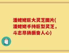 潘姥姥巨大灵芝图片(潘姥姥手持巨型灵芝，斗志昂扬振奋人心)