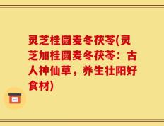 灵芝桂圆麦冬茯苓(灵芝加桂圆麦冬茯苓：古人神仙草，养生壮阳好食材)