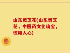 山东灵芝花(山东灵芝花，中医药文化瑰宝，惊艳人心)