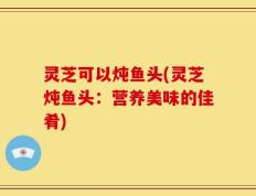 灵芝可以炖鱼头(灵芝炖鱼头：营养美味的佳肴)
