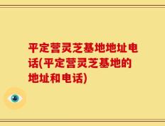 平定营灵芝基地地址电话(平定营灵芝基地的地址和电话)