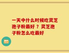 一天中什么时候吃灵芝孢子粉最好 ？灵芝孢子粉怎么吃最好