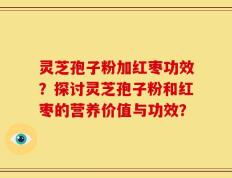 灵芝孢子粉加红枣功效？探讨灵芝孢子粉和红枣的营养价值与功效？