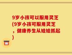 9岁小孩可以服用灵芝(9岁小孩可服用灵芝，健康养生从娃娃抓起)