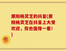 原阳杨灵芝的抖音(原阳杨灵芝在抖音上大受欢迎，你也值得一看！)