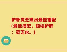 护肝灵芝煮水最佳搭配(最佳搭配，轻松护肝：灵芝水。)