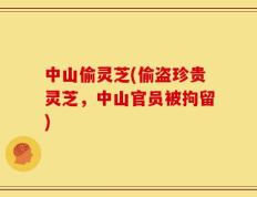 中山偷灵芝(偷盗珍贵灵芝，中山官员被拘留)