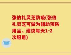 张伯礼灵芝防疫(张伯礼灵芝可做为辅助预防用品，建议每天1-2次服用)