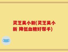 灵芝吴小新(灵芝吴小新 降低血糖好帮手)