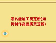 怎么能加工灵芝粉(如何制作高品质灵芝粉)
